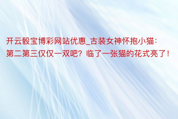 开云骰宝博彩网站优惠_古装女神怀抱小猫：第二第三仅仅一双吧？临了一张猫的花式亮了！