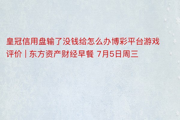 皇冠信用盘输了没钱给怎么办博彩平台游戏评价 | 东方资产财经早餐 7月5日周三