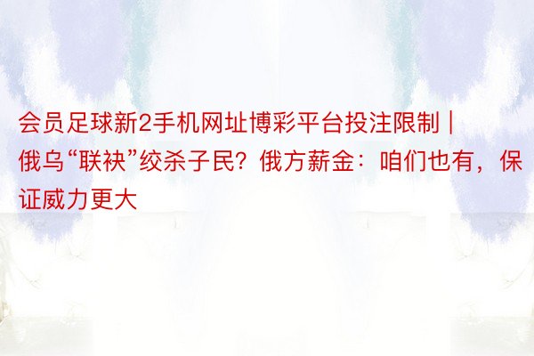 会员足球新2手机网址博彩平台投注限制 | 俄乌“联袂”绞杀子民？俄方薪金：咱们也有，保证威力更大