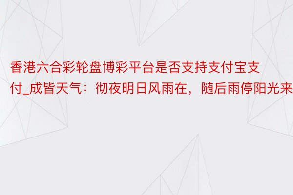 香港六合彩轮盘博彩平台是否支持支付宝支付_成皆天气：彻夜明日风雨在，随后雨停阳光来