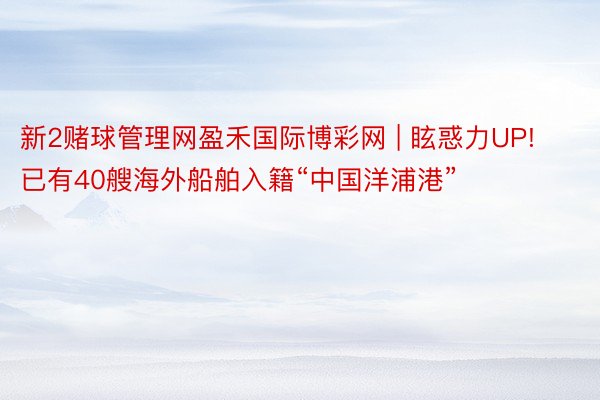 新2赌球管理网盈禾国际博彩网 | 眩惑力UP! 已有40艘海外船舶入籍“中国洋浦港”