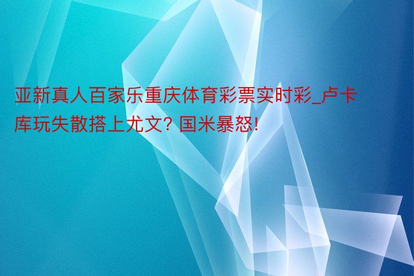 亚新真人百家乐重庆体育彩票实时彩_卢卡库玩失散搭上尤文? 国米暴怒!