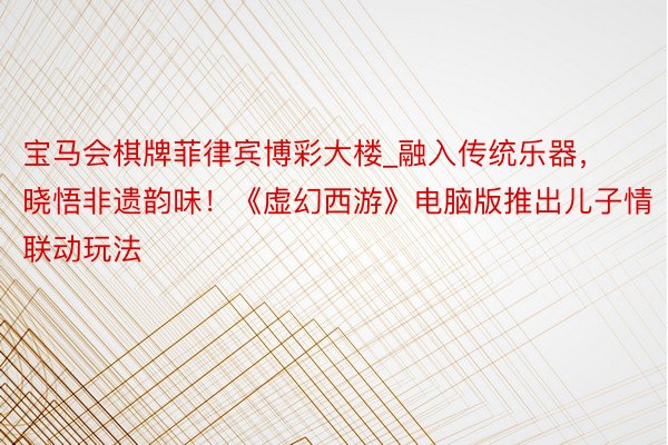 宝马会棋牌菲律宾博彩大楼_融入传统乐器，晓悟非遗韵味！《虚幻西游》电脑版推出儿子情联动玩法
