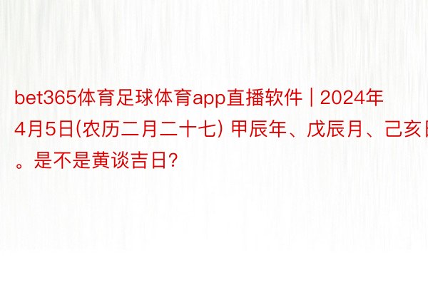 bet365体育足球体育app直播软件 | 2024年4月5日(农历二月二十七) 甲辰年、戊辰月、己亥日。是不是黄谈吉日？