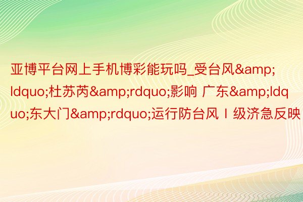 亚博平台网上手机博彩能玩吗_受台风&ldquo;杜苏芮&rdquo;影响 广东&ldquo;东大门&rdquo;运行防台风Ⅰ级济急反映