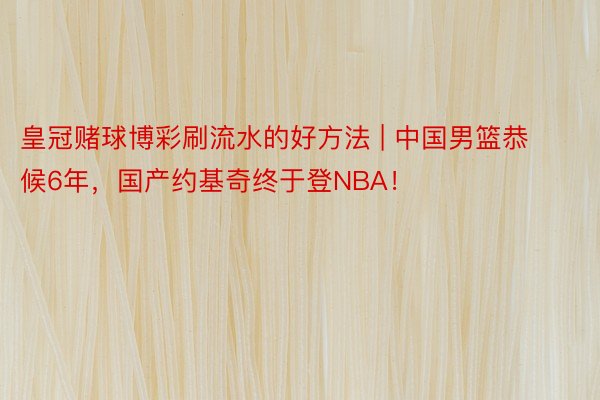 皇冠赌球博彩刷流水的好方法 | 中国男篮恭候6年，国产约基奇终于登NBA！