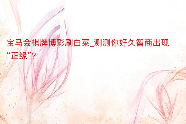 宝马会棋牌博彩刷白菜_测测你好久智商出现“正缘”?