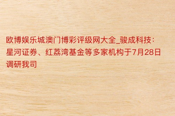 欧博娱乐城澳门博彩评级网大全_骏成科技：星河证券、红荔湾基金等多家机构于7月28日调研我司
