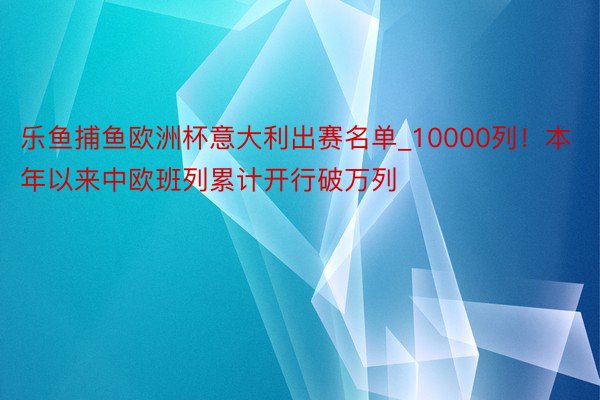 乐鱼捕鱼欧洲杯意大利出赛名单_10000列！本年以来中欧班列累计开行破万列