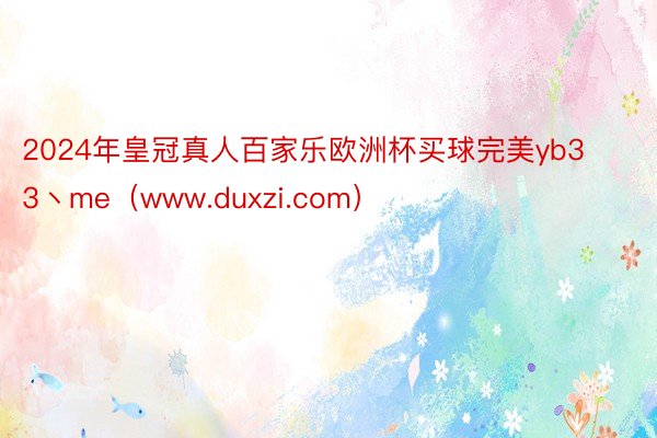 2024年皇冠真人百家乐欧洲杯买球完美yb33丶me（www.duxzi.com）