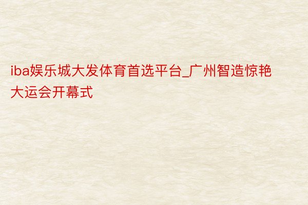 iba娱乐城大发体育首选平台_广州智造惊艳大运会开幕式