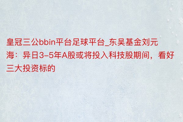 皇冠三公bbin平台足球平台_东吴基金刘元海：异日3-5年A股或将投入科技股期间，看好三大投资标的