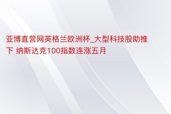 亚博直营网英格兰欧洲杯_大型科技股助推下 纳斯达克100指数连涨五月