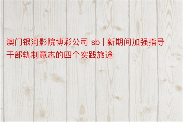 澳门银河影院博彩公司 sb | 新期间加强指导干部轨制意志的四个实践旅途