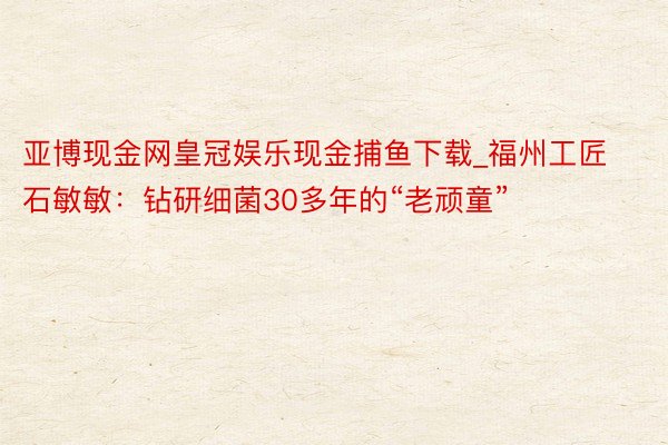 亚博现金网皇冠娱乐现金捕鱼下载_福州工匠石敏敏：钻研细菌30多年的“老顽童”