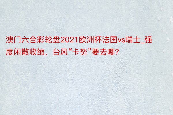 澳门六合彩轮盘2021欧洲杯法国vs瑞士_强度闲散收缩，台风“卡努”要去哪？