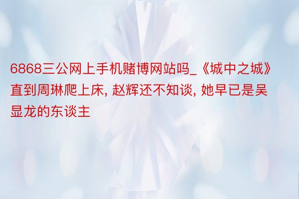 6868三公网上手机赌博网站吗_《城中之城》直到周琳爬上床, 赵辉还不知谈, 她早已是吴显龙的东谈主