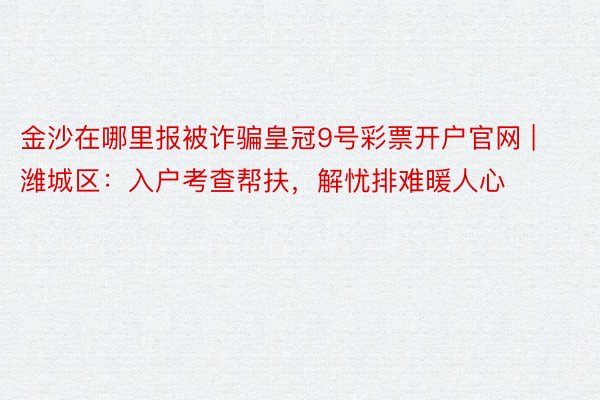 金沙在哪里报被诈骗皇冠9号彩票开户官网 | 潍城区：入户考查帮扶，解忧排难暖人心