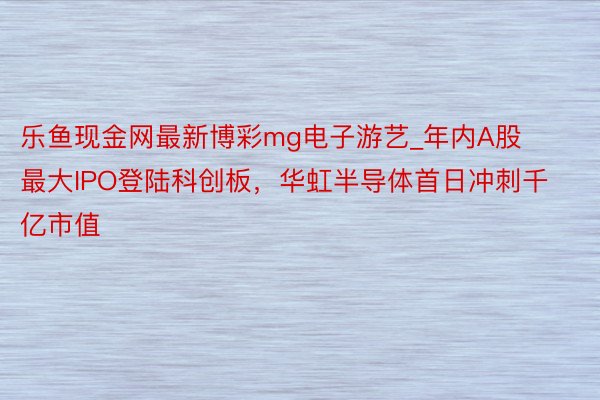 乐鱼现金网最新博彩mg电子游艺_年内A股最大IPO登陆科创板，华虹半导体首日冲刺千亿市值
