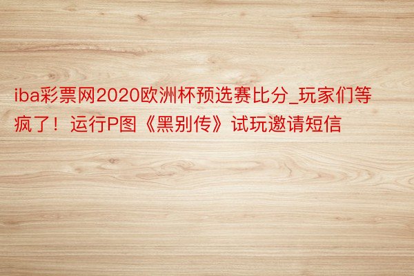 iba彩票网2020欧洲杯预选赛比分_玩家们等疯了！运行P图《黑别传》试玩邀请短信