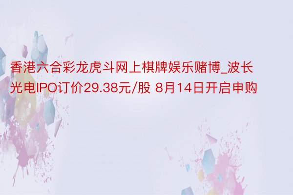 香港六合彩龙虎斗网上棋牌娱乐赌博_波长光电IPO订价29.38元/股 8月14日开启申购