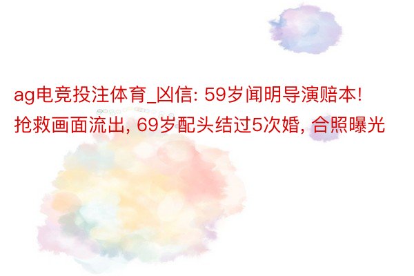 ag电竞投注体育_凶信: 59岁闻明导演赔本! 抢救画面流出, 69岁配头结过5次婚, 合照曝光