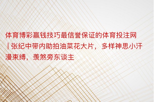 体育博彩赢钱技巧最信誉保证的体育投注网 | 张纪中带内助拍油菜花大片，多样神思小汗漫束缚，羡煞旁东谈主