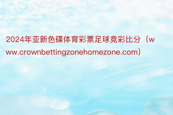 2024年亚新色碟体育彩票足球竞彩比分（www.crownbettingzonehomezone.com）