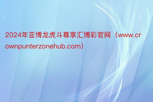 2024年亚博龙虎斗尊享汇博彩官网（www.crownpunterzonehub.com）