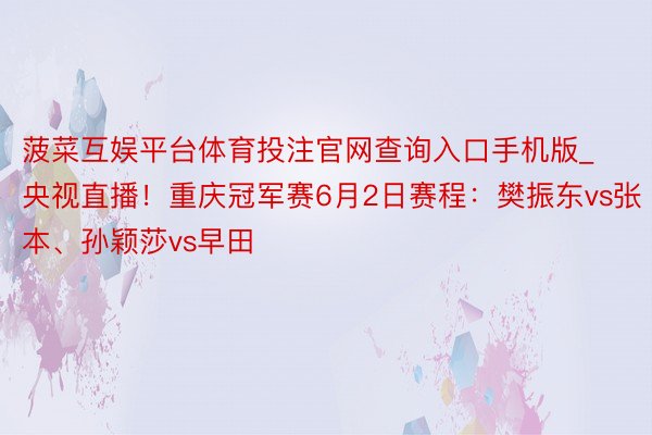 菠菜互娱平台体育投注官网查询入口手机版_央视直播！重庆冠军赛6月2日赛程：樊振东vs张本、孙颖莎vs早田