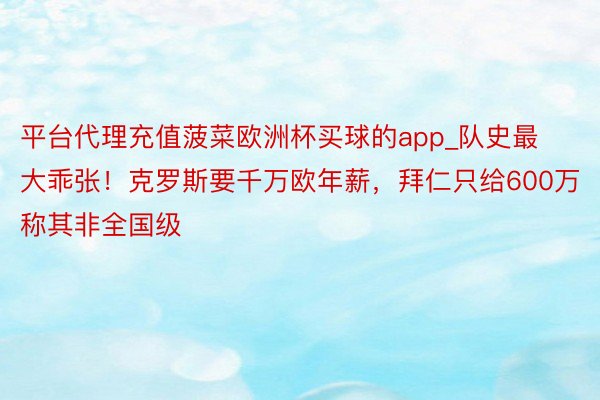 平台代理充值菠菜欧洲杯买球的app_队史最大乖张！克罗斯要千万欧年薪，拜仁只给600万称其非全国级