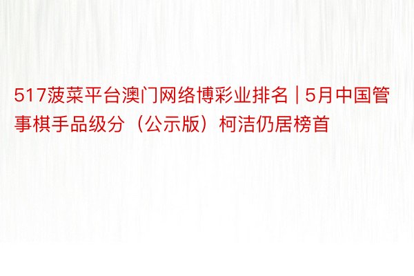 517菠菜平台澳门网络博彩业排名 | 5月中国管事棋手品级分（公示版）柯洁仍居榜首