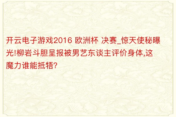 开云电子游戏2016 欧洲杯 决赛_惊天使秘曝光!柳岩斗胆呈报被男艺东谈主评价身体,这魔力谁能抵牾？
