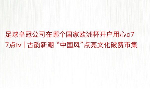 足球皇冠公司在哪个国家欧洲杯开户用心c77点tv | 古韵新潮 “中国风”点亮文化破费市集