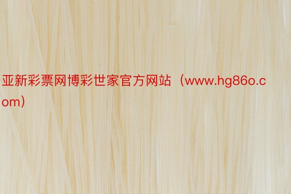 亚新彩票网博彩世家官方网站（www.hg86o.com）