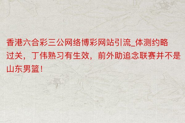 香港六合彩三公网络博彩网站引流_体测约略过关，丁伟熟习有生效，前外助追念联赛并不是山东男篮！
