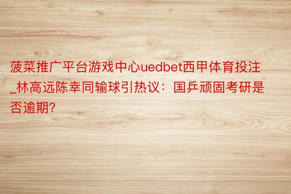 菠菜推广平台游戏中心uedbet西甲体育投注_林高远陈幸同输球引热议：国乒顽固考研是否逾期？