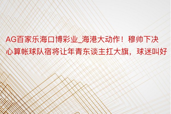 AG百家乐海口博彩业_海港大动作！穆帅下决心算帐球队宿将让年青东谈主扛大旗，球迷叫好