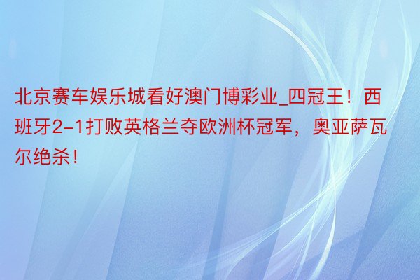 北京赛车娱乐城看好澳门博彩业_四冠王！西班牙2-1打败英格兰夺欧洲杯冠军，奥亚萨瓦尔绝杀！