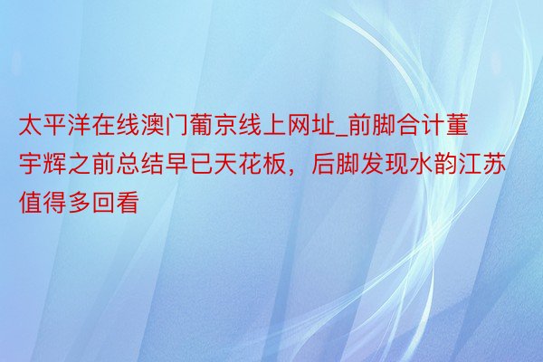 太平洋在线澳门葡京线上网址_前脚合计董宇辉之前总结早已天花板，后脚发现水韵江苏值得多回看