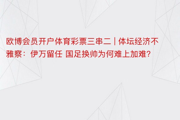 欧博会员开户体育彩票三串二 | 体坛经济不雅察：伊万留任 国足换帅为何难上加难?