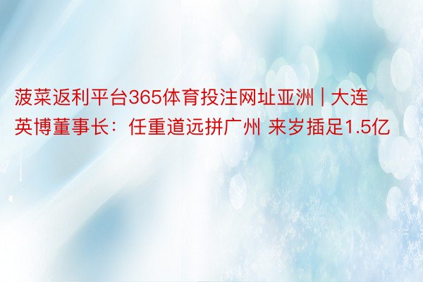 菠菜返利平台365体育投注网址亚洲 | 大连英博董事长：任重道远拼广州 来岁插足1.5亿