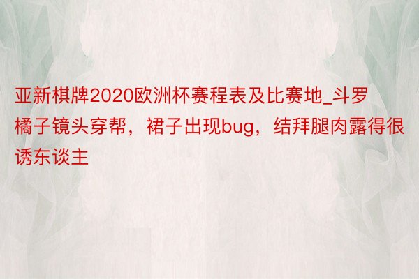 亚新棋牌2020欧洲杯赛程表及比赛地_斗罗橘子镜头穿帮，裙子出现bug，结拜腿肉露得很诱东谈主