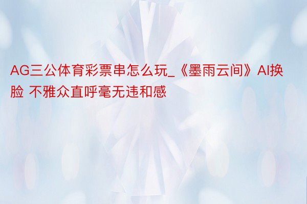 AG三公体育彩票串怎么玩_《墨雨云间》AI换脸 不雅众直呼毫无违和感