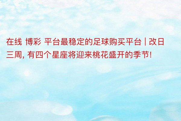 在线 博彩 平台最稳定的足球购买平台 | 改日三周, 有四个星座将迎来桃花盛开的季节!