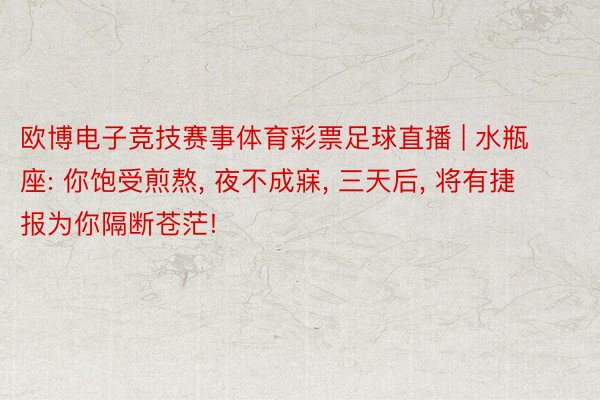 欧博电子竞技赛事体育彩票足球直播 | 水瓶座: 你饱受煎熬, 夜不成寐, 三天后, 将有捷报为你隔断苍茫!