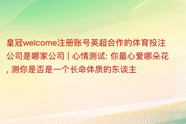 皇冠welcome注册账号英超合作的体育投注公司是哪家公司 | 心情测试: 你最心爱哪朵花, 测你是否是一个长命体质的东谈主