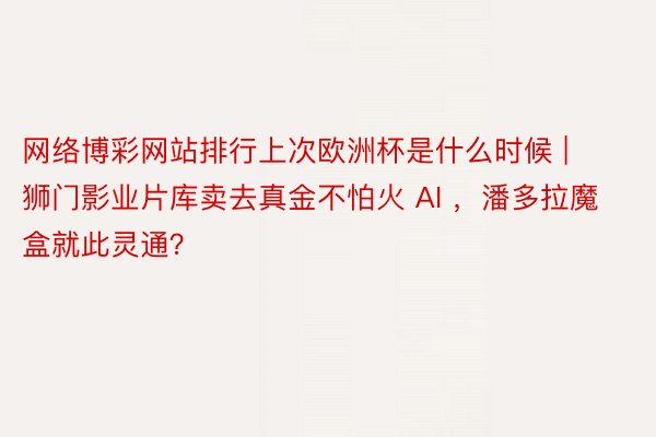 网络博彩网站排行上次欧洲杯是什么时候 | 狮门影业片库卖去真金不怕火 AI ，潘多拉魔盒就此灵通？