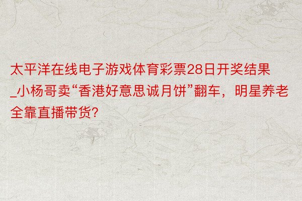 太平洋在线电子游戏体育彩票28日开奖结果_小杨哥卖“香港好意思诚月饼”翻车，明星养老全靠直播带货？