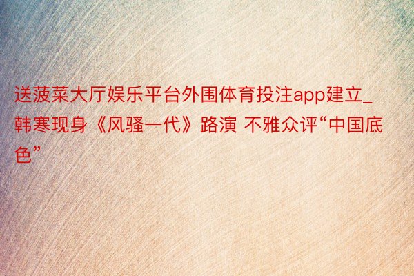送菠菜大厅娱乐平台外围体育投注app建立_韩寒现身《风骚一代》路演 不雅众评“中国底色”
